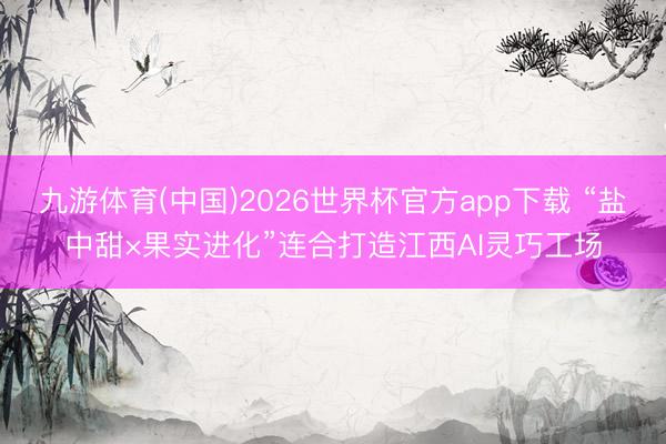九游体育(中国)2026世界杯官方app下载 “盐中甜×果实进化”连合打造江西AI灵